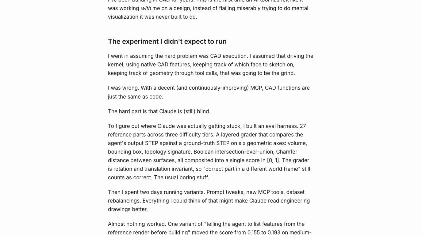 A passage from Reshef Elisha's article: I went in assuming the hard problem was CAD execution. I was wrong. With a decent MCP, CAD functions are just the same as code. The hard part is that Claude is (still) blind. He describes an eval harness of 27 reference parts across three difficulty tiers graded on volume, bounding box, topology signature, Boolean intersection over union and chamfer distance, and that two days of prompt variants moved the score from 0.155 to 0.193.